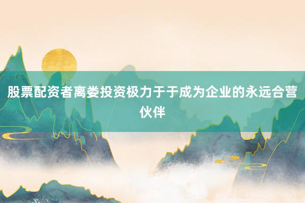 股票配资者离娄投资极力于于成为企业的永远合营伙伴