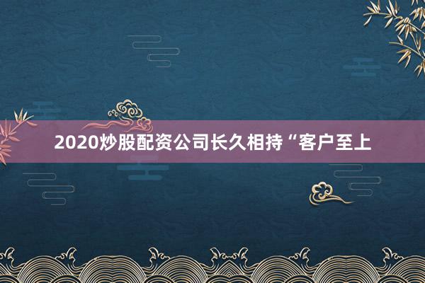 2020炒股配资公司长久相持“客户至上