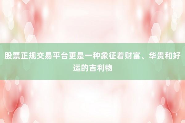 股票正规交易平台更是一种象征着财富、华贵和好运的吉利物