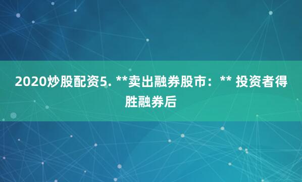 2020炒股配资5. **卖出融券股市：** 投资者得胜融券后