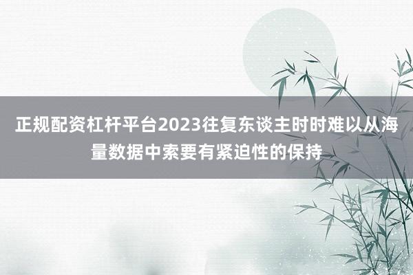 正规配资杠杆平台2023往复东谈主时时难以从海量数据中索要有紧迫性的保持