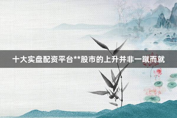 十大实盘配资平台**股市的上升并非一蹴而就