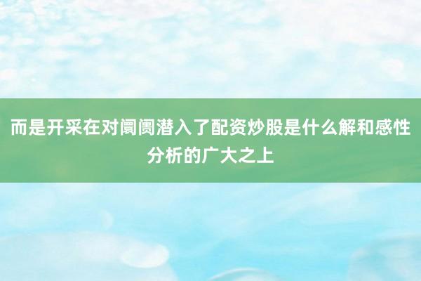 而是开采在对阛阓潜入了配资炒股是什么解和感性分析的广大之上