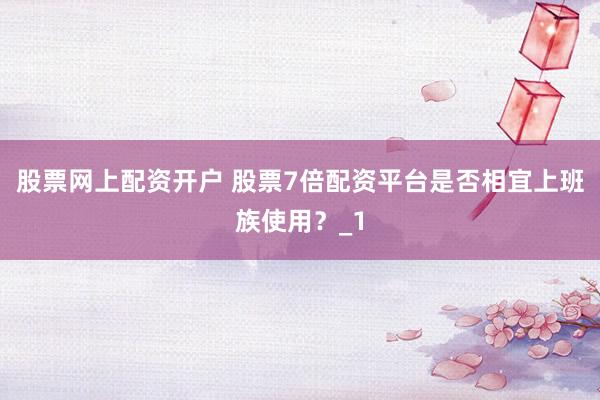 股票网上配资开户 股票7倍配资平台是否相宜上班族使用？_1