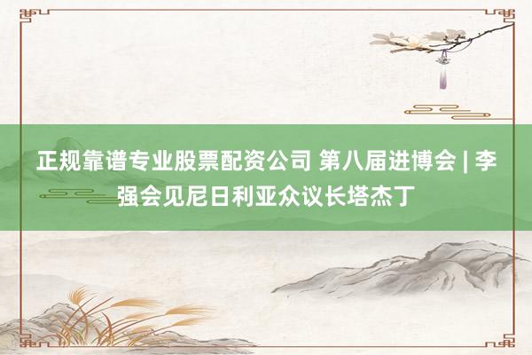 正规靠谱专业股票配资公司 第八届进博会 | 李强会见尼日利亚众议长塔杰丁