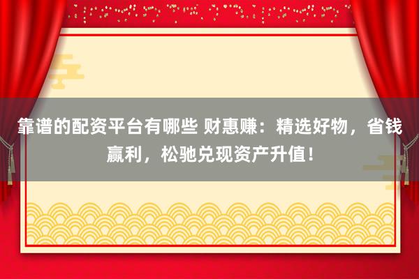 靠谱的配资平台有哪些 财惠赚：精选好物，省钱赢利，松驰兑现资产升值！