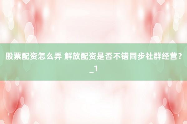 股票配资怎么弄 解放配资是否不错同步社群经营?_1