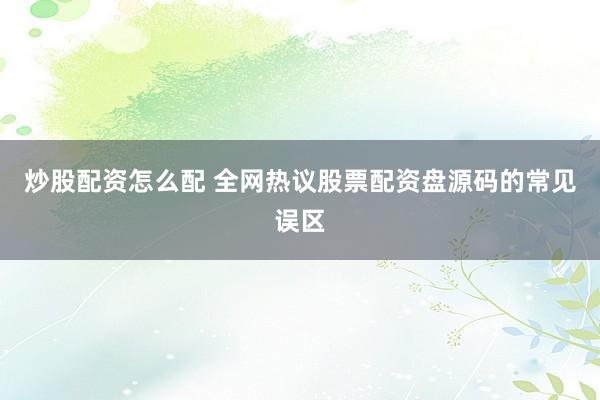 炒股配资怎么配 全网热议股票配资盘源码的常见误区