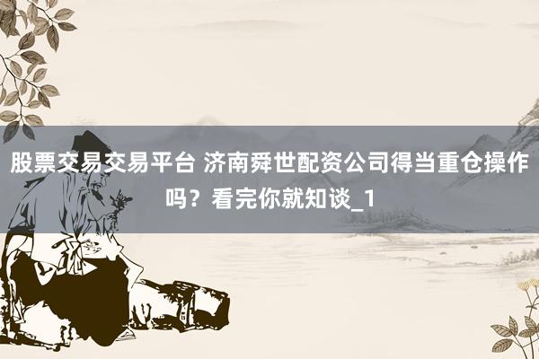 股票交易交易平台 济南舜世配资公司得当重仓操作吗?看完你就知谈_1