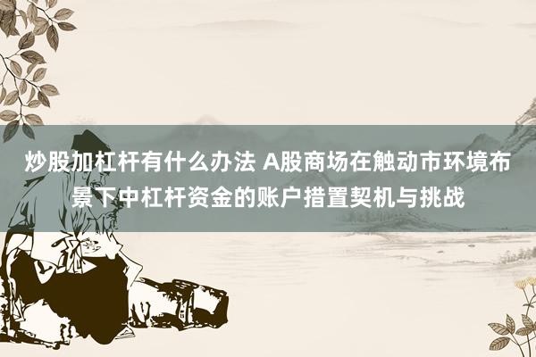 炒股加杠杆有什么办法 A股商场在触动市环境布景下中杠杆资金的账户措置契机与挑战