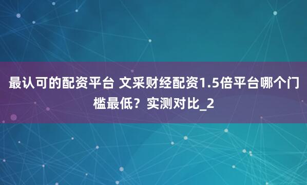 最认可的配资平台 文采财经配资1.5倍平台哪个门槛最低？实测对比_2