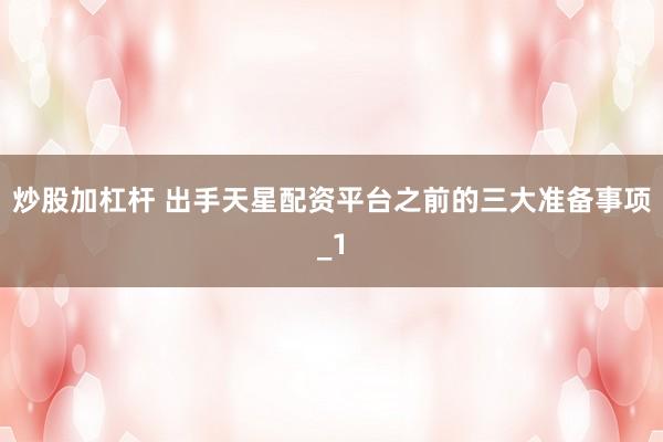 炒股加杠杆 出手天星配资平台之前的三大准备事项_1