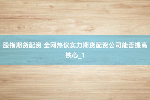 股指期货配资 全网热议实力期货配资公司能否提高铁心_1