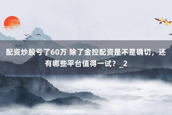 配资炒股亏了60万 除了金控配资是不是确切，还有哪些平台值得一试？_2